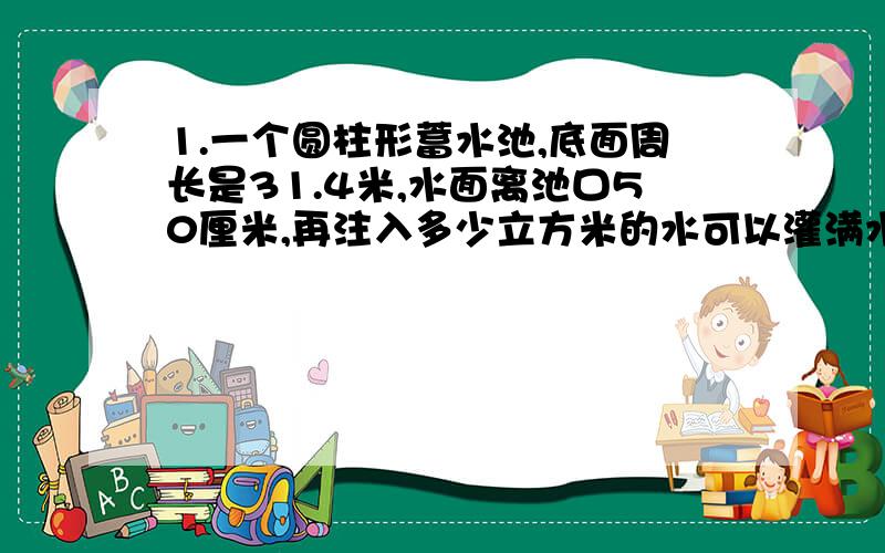 1.一个圆柱形蓄水池,底面周长是31.4米,水面离池口50厘米,再注入多少立方米的水可以灌满水池?