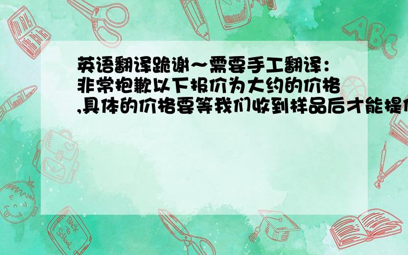 英语翻译跪谢～需要手工翻译：非常抱歉以下报价为大约的价格,具体的价格要等我们收到样品后才能提供.但上下浮动不会太大.