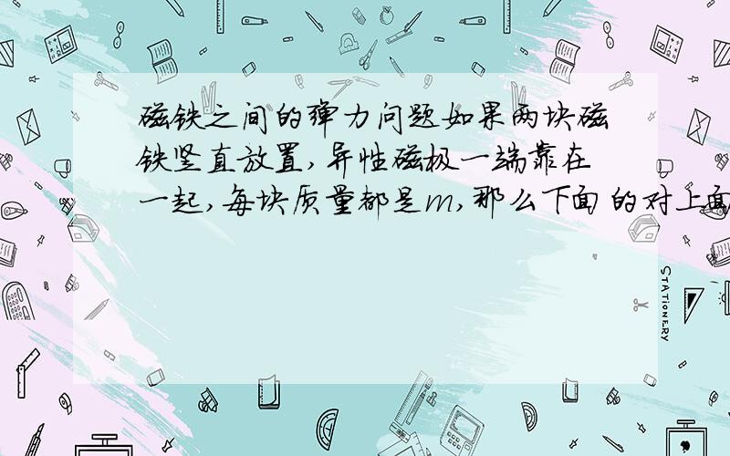 磁铁之间的弹力问题如果两块磁铁竖直放置,异性磁极一端靠在一起,每块质量都是m,那么下面的对上面的弹力大小是不是等于mg?