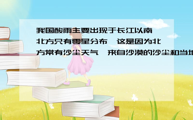 我国酸雨主要出现于长江以南,北方只有零星分布,这是因为北方常有沙尘天气,来自沙漠的沙尘和当地土壤都偏碱性.