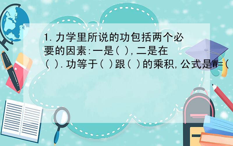 1.力学里所说的功包括两个必要的因素:一是( ),二是在( ).功等于( )跟( )的乘积,公式是W=( ),功的单位是