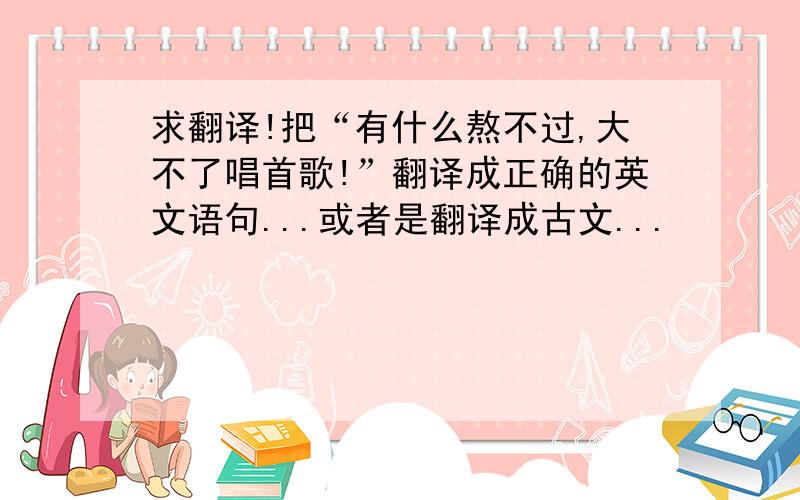 求翻译!把“有什么熬不过,大不了唱首歌!”翻译成正确的英文语句...或者是翻译成古文...