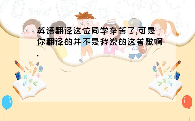 英语翻译这位同学辛苦了,可是你翻译的并不是我说的这首歌啊.