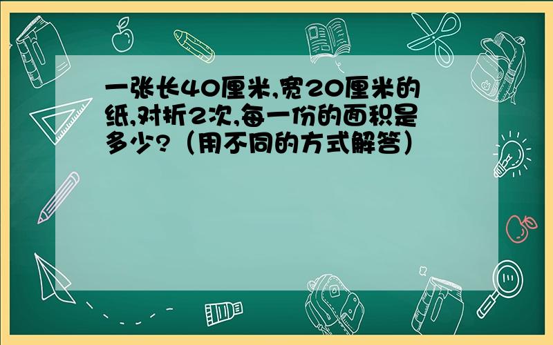 一张长40厘米,宽20厘米的纸,对折2次,每一份的面积是多少?（用不同的方式解答）