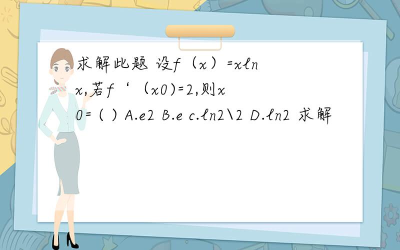 求解此题 设f（x）=xlnx,若f‘（x0)=2,则x0= ( ) A.e2 B.e c.ln2\2 D.ln2 求解