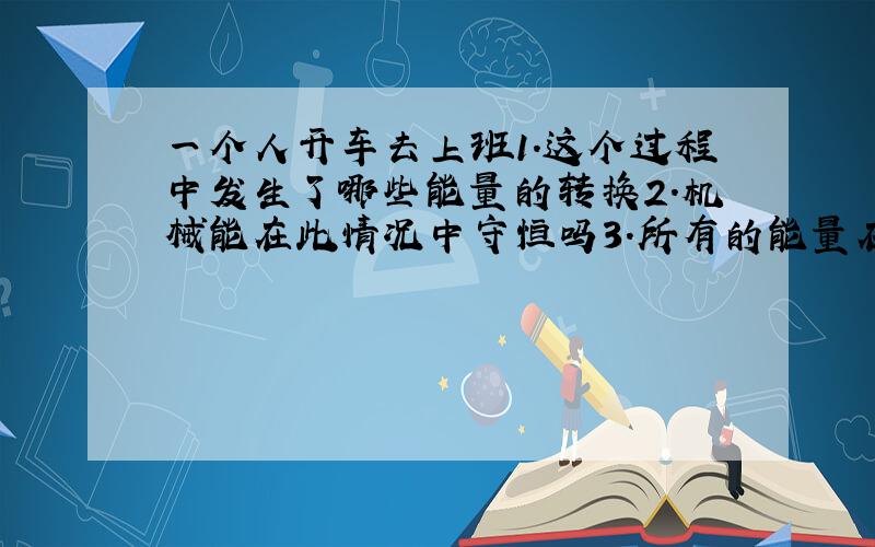 一个人开车去上班1.这个过程中发生了哪些能量的转换2.机械能在此情况中守恒吗3.所有的能量在这个情况里守恒吗