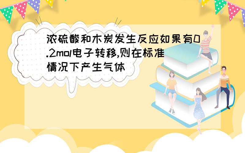 浓硫酸和木炭发生反应如果有0.2mol电子转移,则在标准情况下产生气体