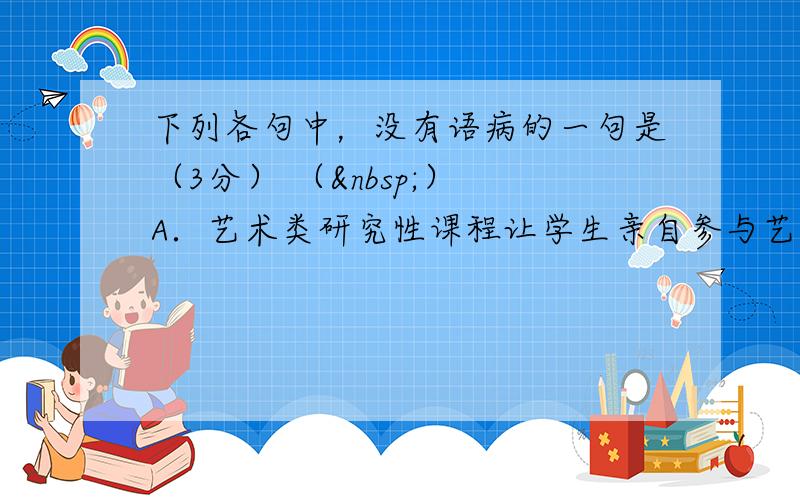 下列各句中，没有语病的一句是（3分） （ ） A．艺术类研究性课程让学生亲自参与艺术审美活动，能有效地提高学生