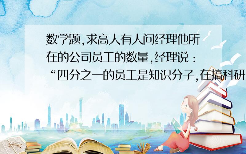 数学题,求高人有人问经理他所在的公司员工的数量,经理说：“四分之一的员工是知识分子,在搞科研；一半的员工在一线搞生产；七