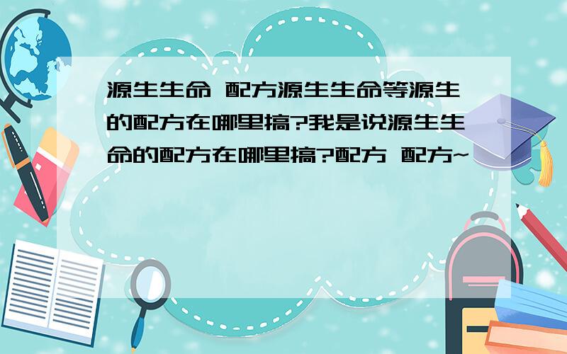 源生生命 配方源生生命等源生的配方在哪里搞?我是说源生生命的配方在哪里搞?配方 配方~