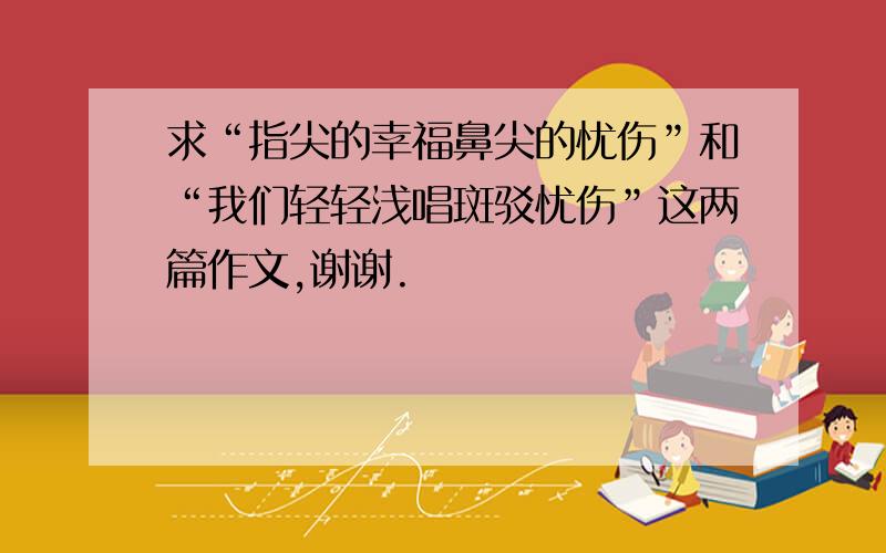 求“指尖的幸福鼻尖的忧伤”和“我们轻轻浅唱斑驳忧伤”这两篇作文,谢谢.