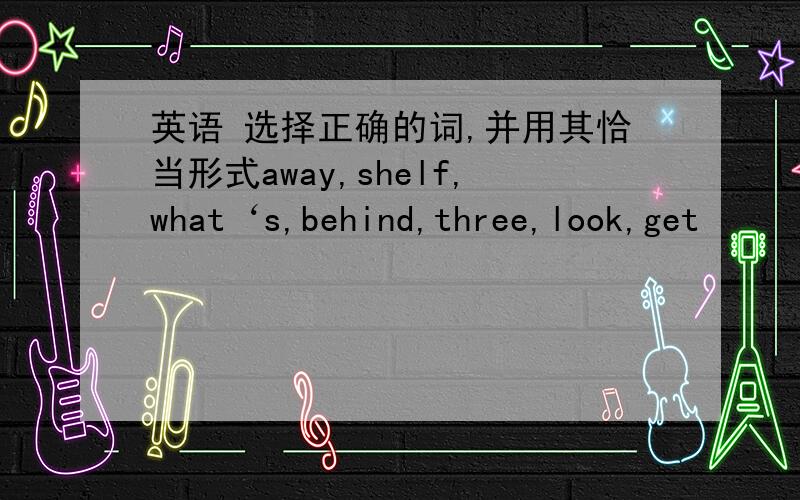 英语 选择正确的词,并用其恰当形式away,shelf,what‘s,behind,three,look,get