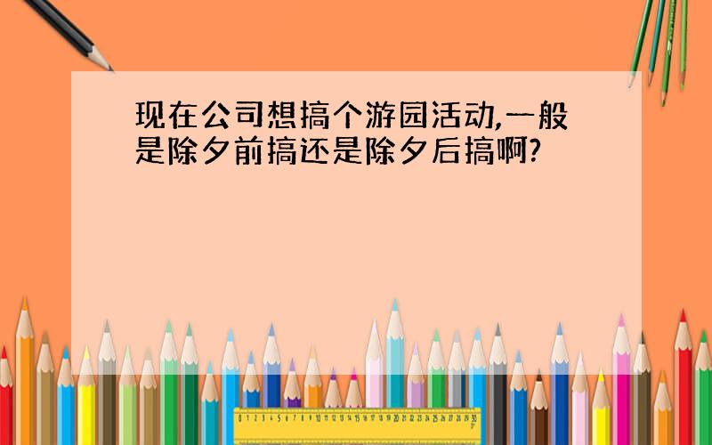 现在公司想搞个游园活动,一般是除夕前搞还是除夕后搞啊?