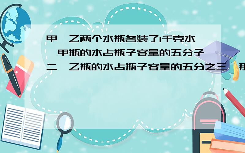 甲,乙两个水瓶各装了1千克水,甲瓶的水占瓶子容量的五分子二,乙瓶的水占瓶子容量的五分之三,那个瓶子容量大?