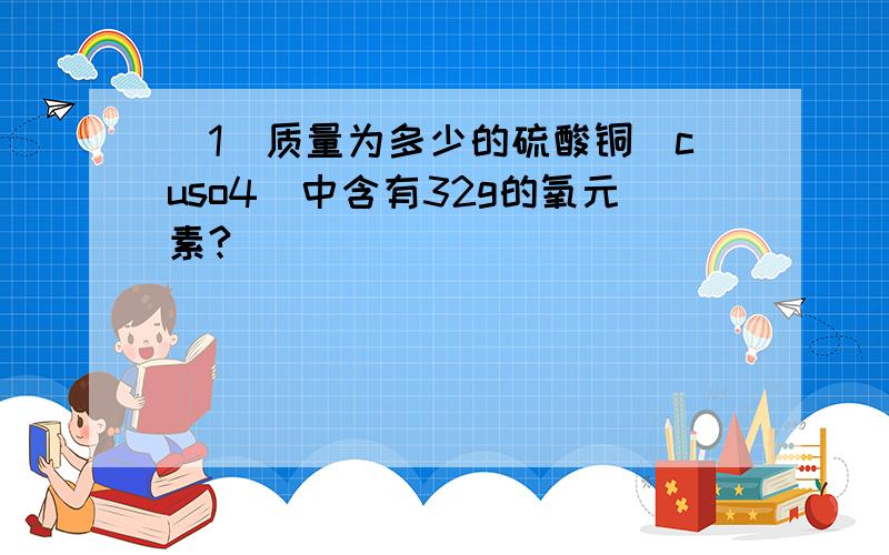 （1）质量为多少的硫酸铜（cuso4）中含有32g的氧元素?