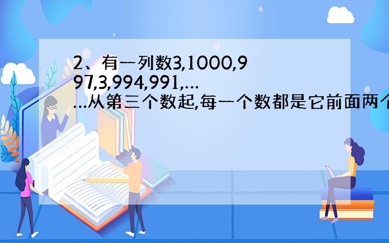 2、有一列数3,1000,997,3,994,991,……从第三个数起,每一个数都是它前面两个数中大数减小数的差,那么在