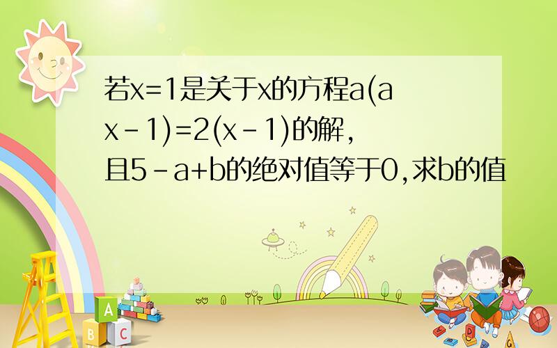 若x=1是关于x的方程a(ax-1)=2(x-1)的解,且5-a+b的绝对值等于0,求b的值