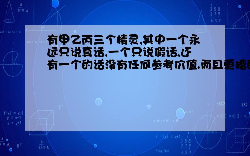 有甲乙丙三个精灵,其中一个永远只说真话,一个只说假话,还有一个的话没有任何参考价值.而且更糟的是,你不懂它们的语言,它们