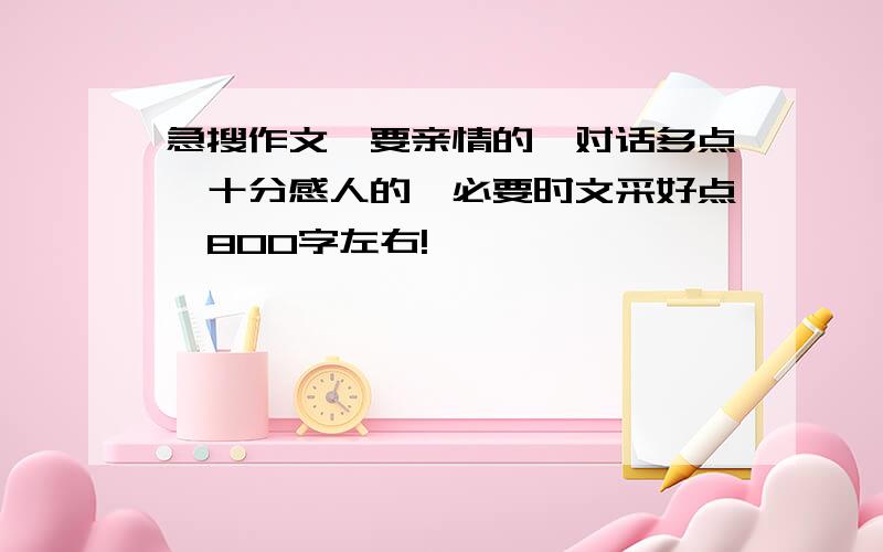 急搜作文,要亲情的,对话多点,十分感人的,必要时文采好点,800字左右!