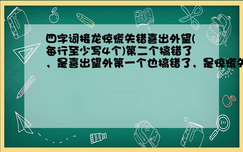 四字词接龙惊慌失错喜出外望(每行至少写4个)第二个搞错了，是喜出望外第一个也搞错了，是惊慌失措