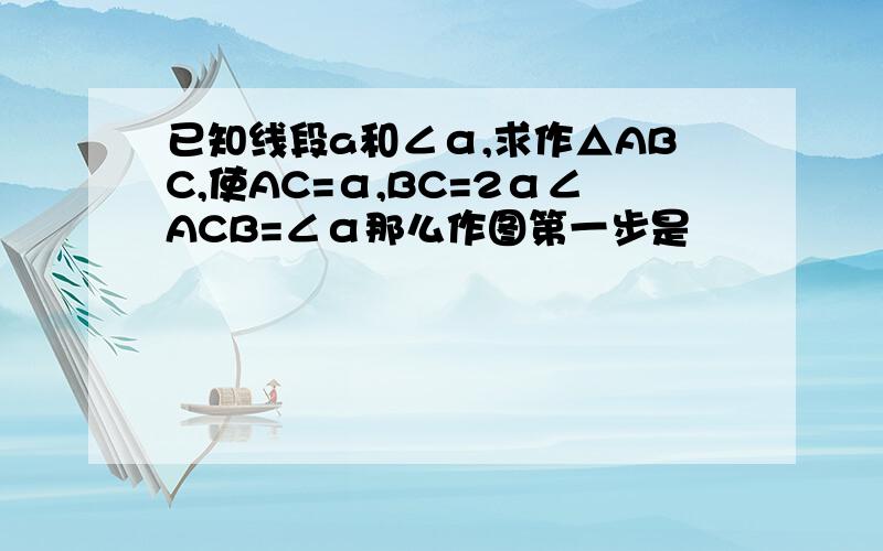 已知线段a和∠α,求作△ABC,使AC=α,BC=2α∠ACB=∠α那么作图第一步是