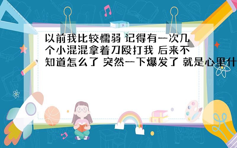 以前我比较懦弱 记得有一次几个小混混拿着刀殴打我 后来不知道怎么了 突然一下爆发了 就是心里什么都不怕 几下就把那个混混