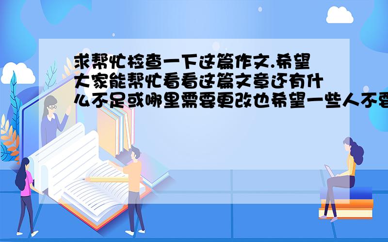 求帮忙检查一下这篇作文.希望大家能帮忙看看这篇文章还有什么不足或哪里需要更改也希望一些人不要滥用谢