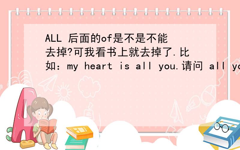 ALL 后面的of是不是不能去掉?可我看书上就去掉了.比如：my heart is all you.请问 all you