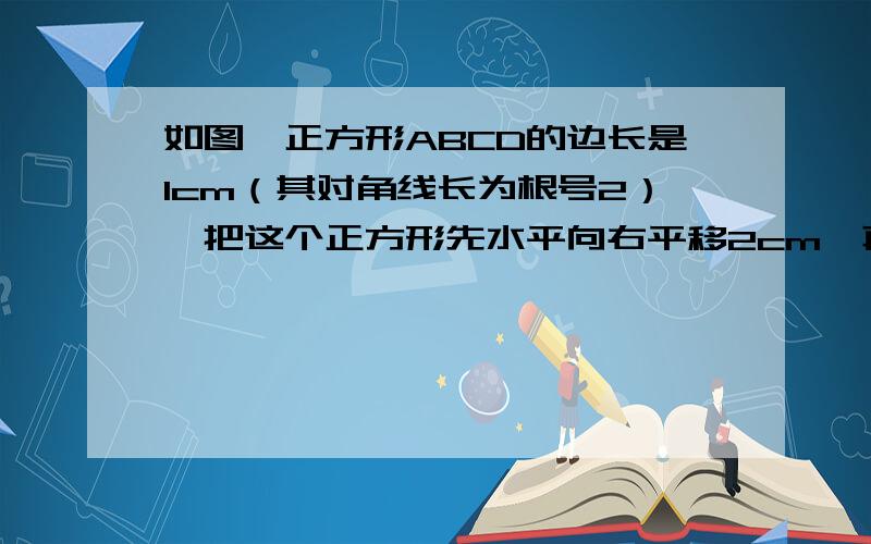 如图,正方形ABCD的边长是1cm（其对角线长为根号2）,把这个正方形先水平向右平移2cm,再绕点B’按顺时针