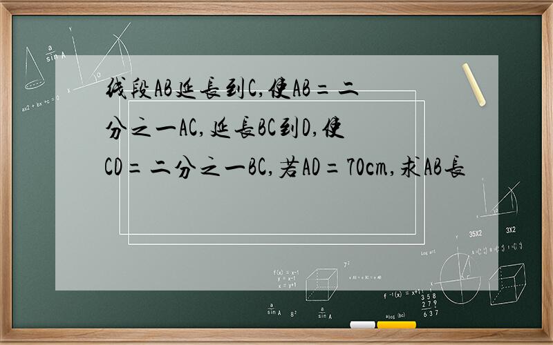 线段AB延长到C,使AB=二分之一AC,延长BC到D,使CD=二分之一BC,若AD=70cm,求AB长