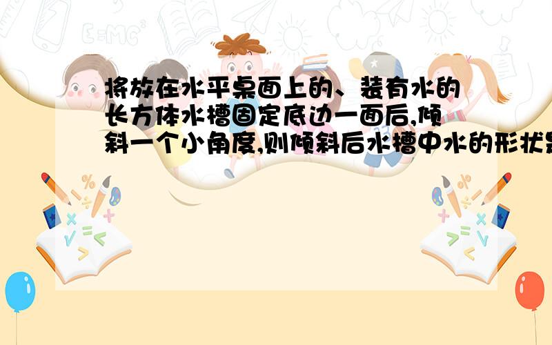 将放在水平桌面上的、装有水的长方体水槽固定底边一面后,倾斜一个小角度,则倾斜后水槽中水的形状是什么