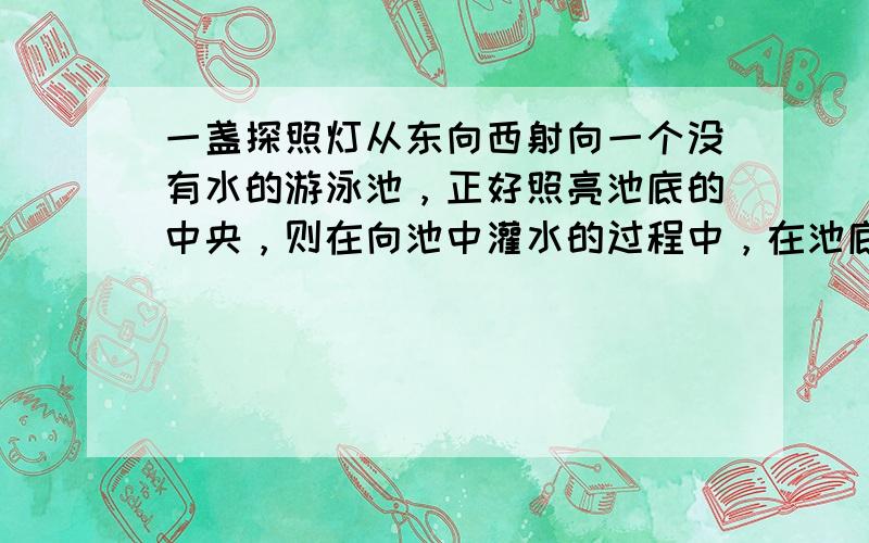 一盏探照灯从东向西射向一个没有水的游泳池，正好照亮池底的中央，则在向池中灌水的过程中，在池底被照亮的部分将（　　）