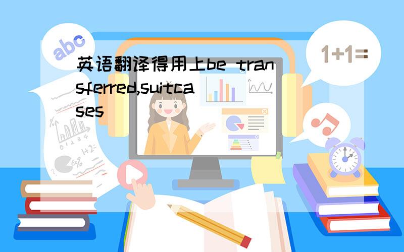 英语翻译得用上be transferred,suitcases