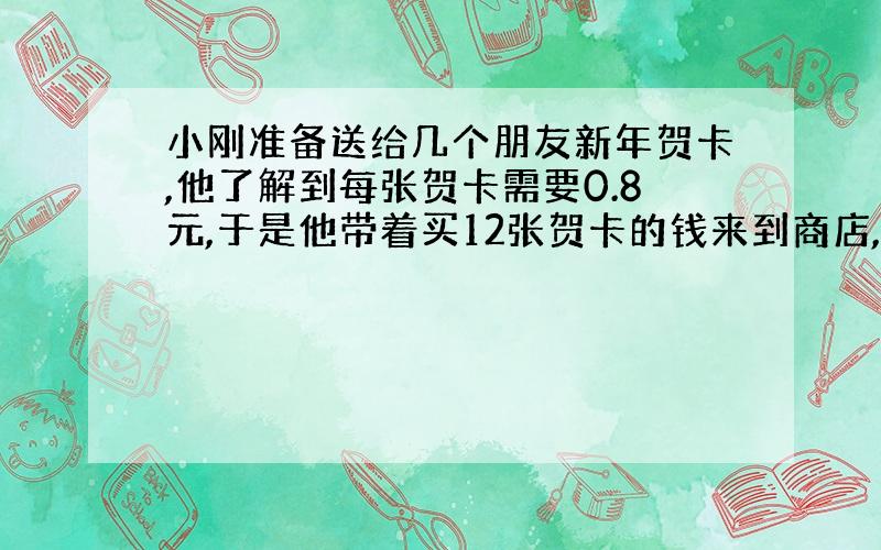 小刚准备送给几个朋友新年贺卡,他了解到每张贺卡需要0.8元,于是他带着买12张贺卡的钱来到商店,