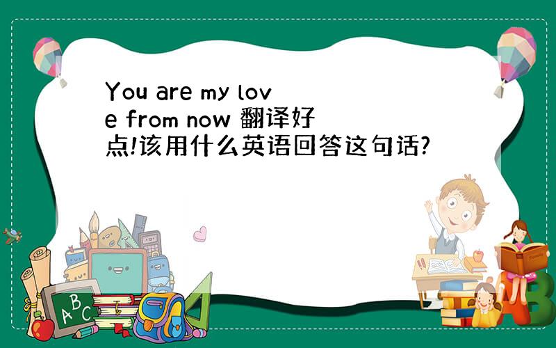 You are my love from now 翻译好点!该用什么英语回答这句话?