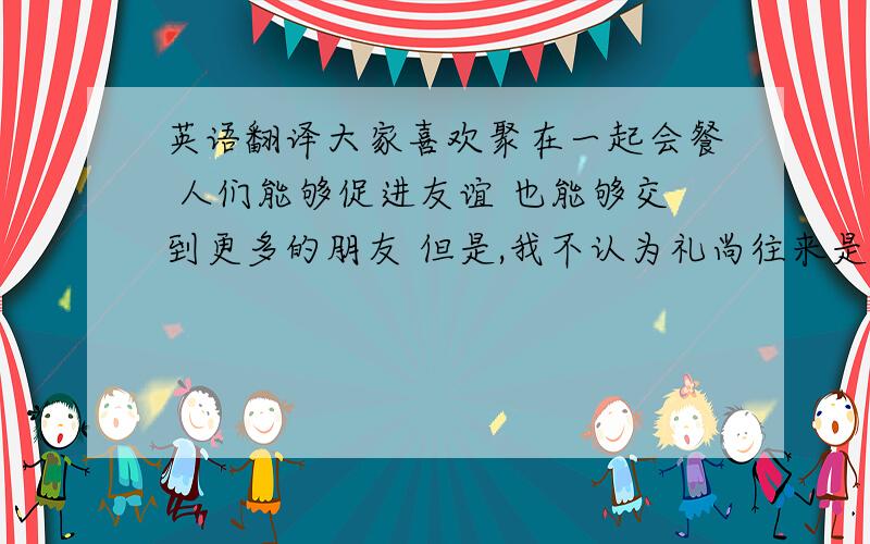 英语翻译大家喜欢聚在一起会餐 人们能够促进友谊 也能够交到更多的朋友 但是,我不认为礼尚往来是好的 因为,带着真诚的心对