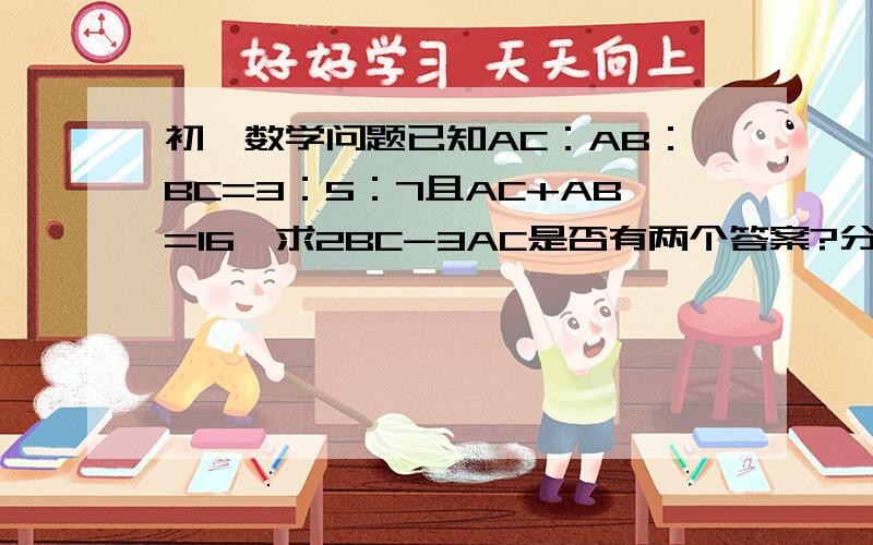 初一数学问题已知AC：AB：BC=3：5：7且AC+AB=16,求2BC-3AC是否有两个答案?分别是10厘米和20厘米