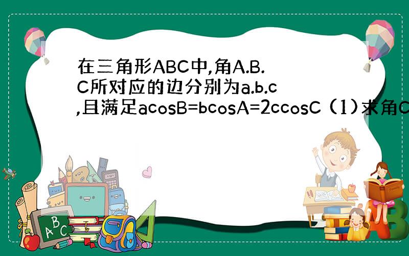 在三角形ABC中,角A.B.C所对应的边分别为a.b.c,且满足acosB=bcosA=2ccosC (1)求角C的值;