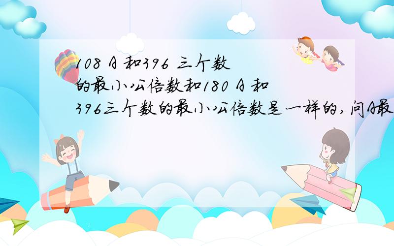 108 A 和396 三个数的最小公倍数和180 A 和396三个数的最小公倍数是一样的,问A最小是几?