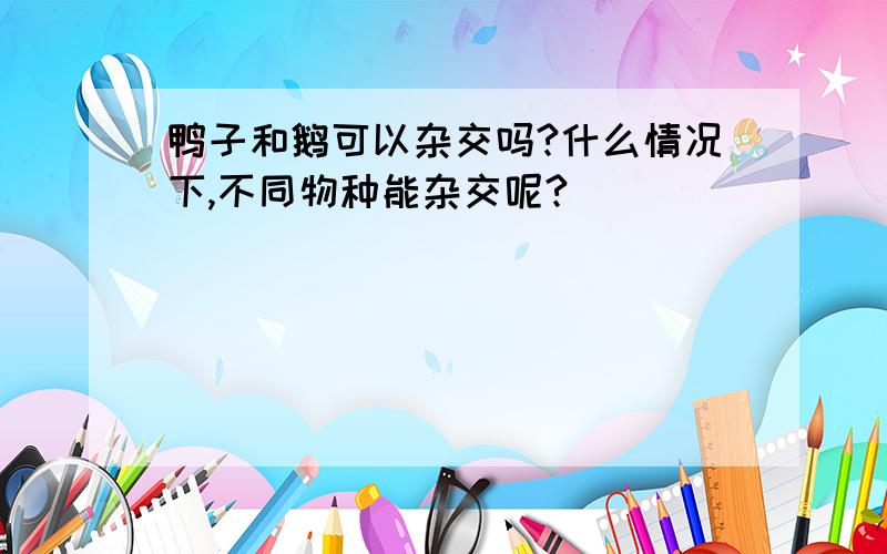 鸭子和鹅可以杂交吗?什么情况下,不同物种能杂交呢?