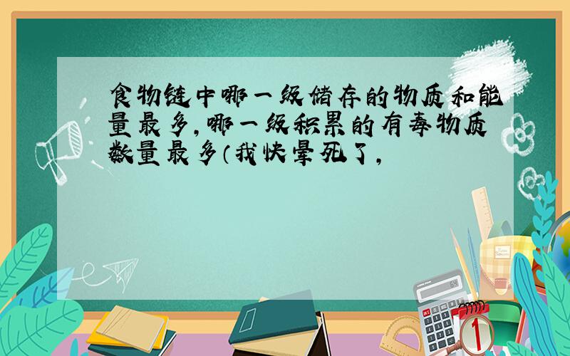 食物链中哪一级储存的物质和能量最多,哪一级积累的有毒物质数量最多（我快晕死了,