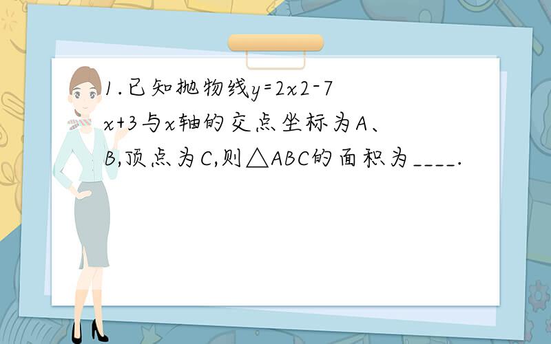 1.已知抛物线y=2x2-7x+3与x轴的交点坐标为A、B,顶点为C,则△ABC的面积为____.