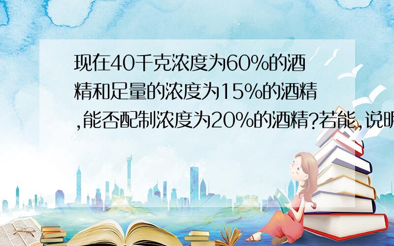 现在40千克浓度为60%的酒精和足量的浓度为15%的酒精,能否配制浓度为20%的酒精?若能,说明怎样配制.