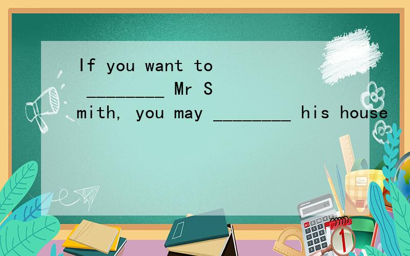 If you want to ________ Mr Smith, you may ________ his house