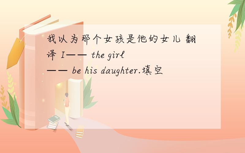 我以为那个女孩是他的女儿 翻译 I—— the girl—— be his daughter.填空