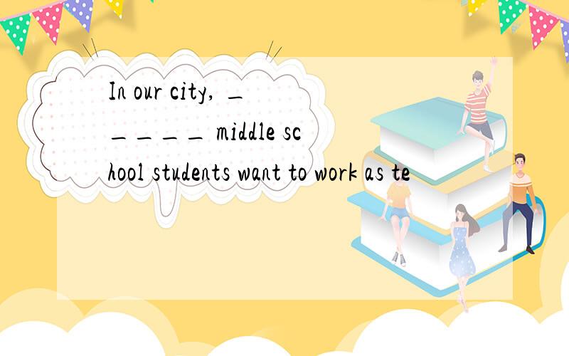 In our city, _____ middle school students want to work as te