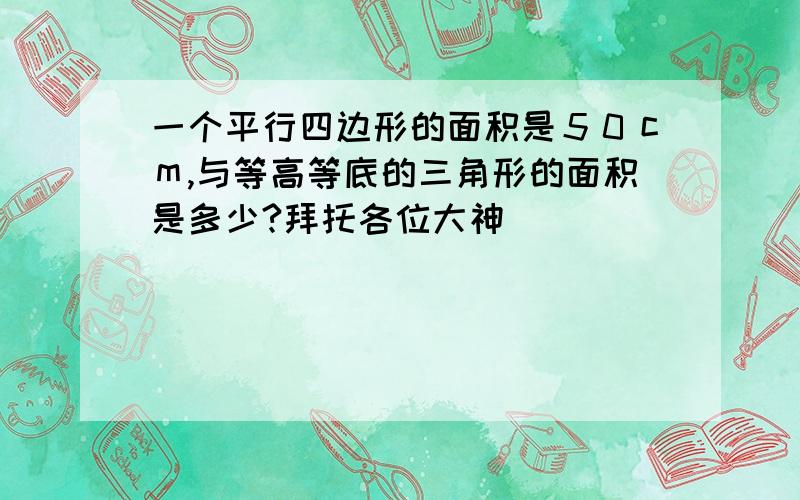 一个平行四边形的面积是５０ｃｍ,与等高等底的三角形的面积是多少?拜托各位大神