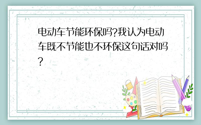 电动车节能环保吗?我认为电动车既不节能也不环保这句话对吗?