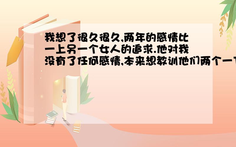 我想了很久很久,两年的感情比一上另一个女人的追求.他对我没有了任何感情,本来想教训他们两个一下的.但即然已经不爱了也不想