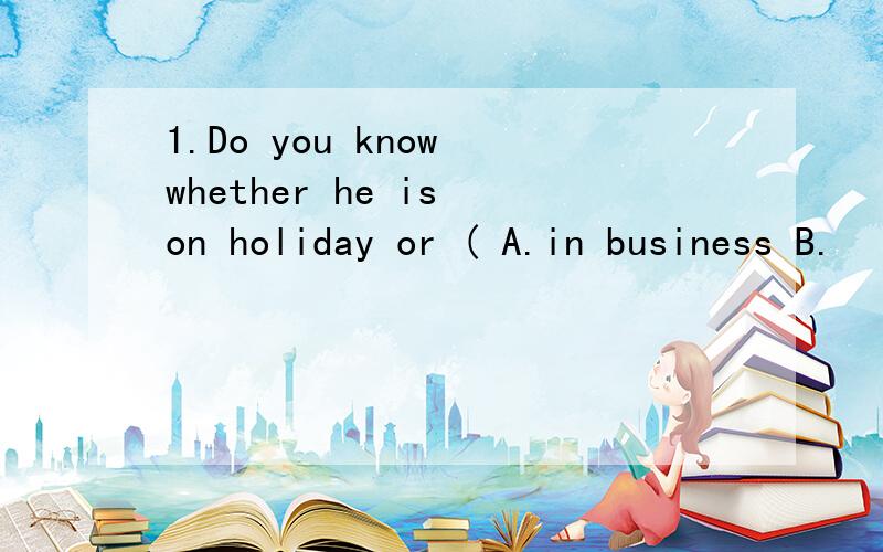 1.Do you know whether he is on holiday or ( A.in business B.